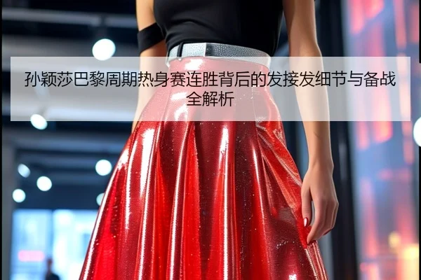 孙颖莎巴黎周期热身赛连胜背后的发接发细节与备战全解析（Kaiyun）