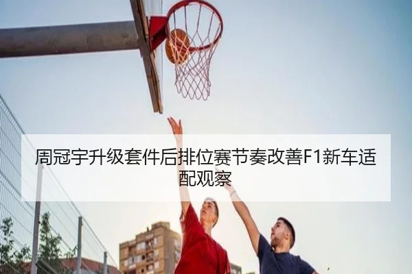 周冠宇升级套件后排位赛节奏改善F1新车适配观察 | Kaiyun