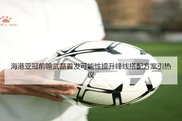 海港亚冠前瞻武磊首发可能性提升锋线搭配方案引热议（Kaiyun）